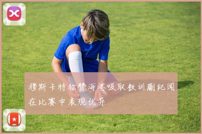 穆斯卡特称赞海港吸取教训蒯纪闻在比赛中表现优异