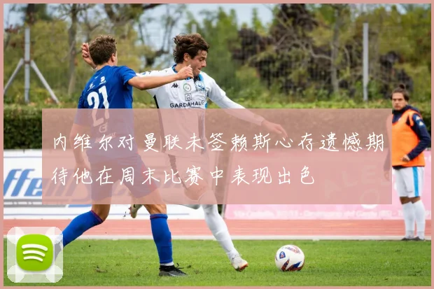 内维尔对曼联未签赖斯心存遗憾期待他在周末比赛中表现出色