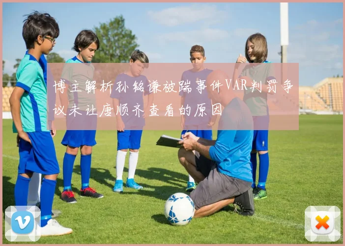 博主解析孙铭谦被踹事件VAR判罚争议未让唐顺齐查看的原因
