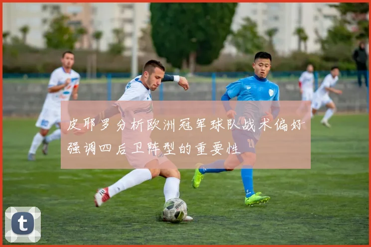 皮耶罗分析欧洲冠军球队战术偏好强调四后卫阵型的重要性