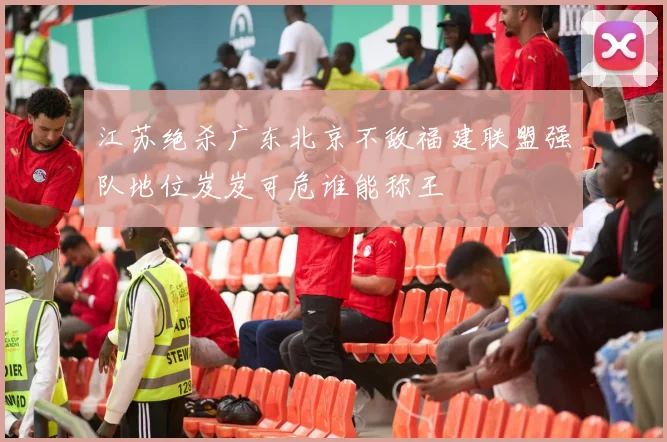 江苏绝杀广东北京不敌福建联盟强队地位岌岌可危谁能称王