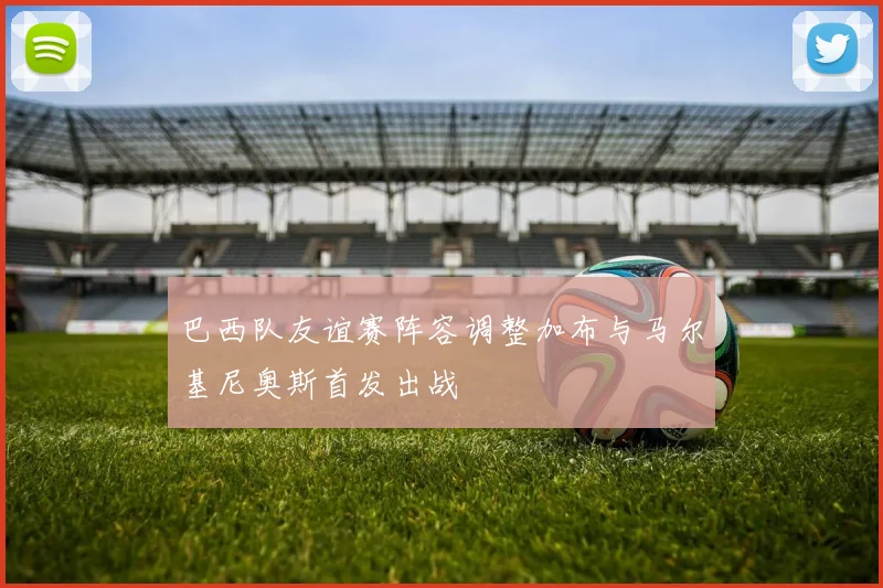 巴西队友谊赛阵容调整加布与马尔基尼奥斯首发出战