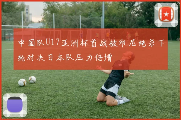 中国队U17亚洲杯首战被印尼绝杀下轮对决日本队压力倍增