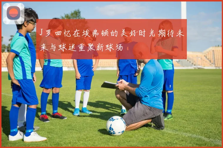 J罗回忆在埃弗顿的美好时光期待未来与球迷重聚新球场