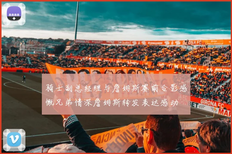 骑士副总经理与詹姆斯赛前合影感慨兄弟情深詹姆斯转发表达感动