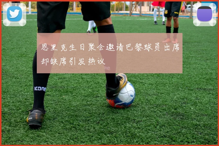 恩里克生日聚会邀请巴黎球员出席却缺席引发热议