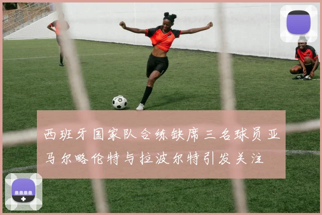西班牙国家队合练缺席三名球员亚马尔略伦特与拉波尔特引发关注