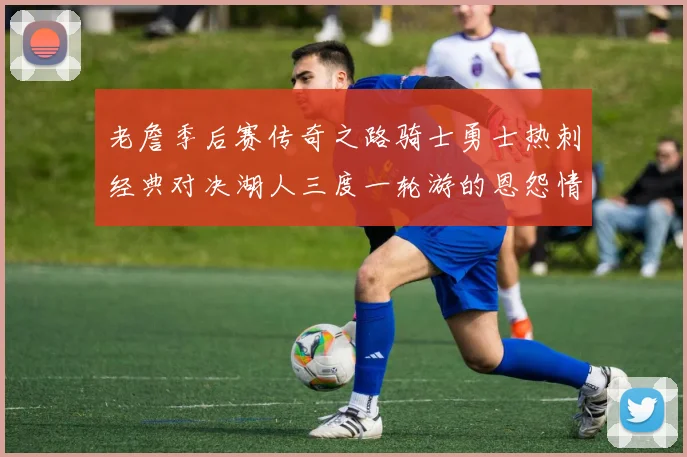 老詹季后赛传奇之路骑士勇士热刺经典对决湖人三度一轮游的恩怨情仇