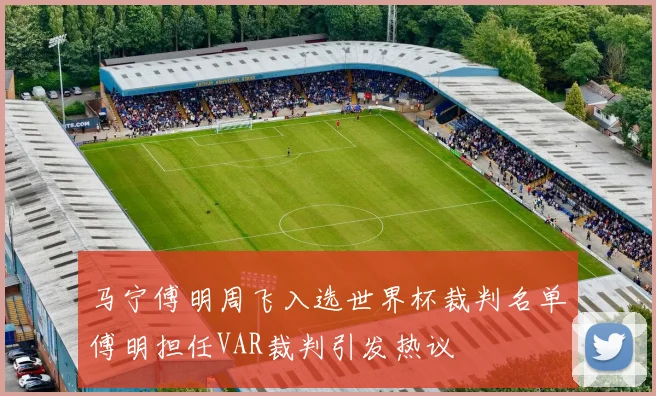 马宁傅明周飞入选世界杯裁判名单傅明担任VAR裁判引发热议