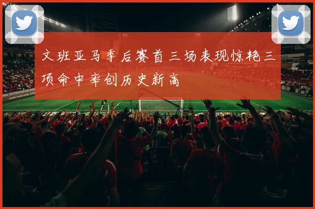 文班亚马季后赛首三场表现惊艳三项命中率创历史新高