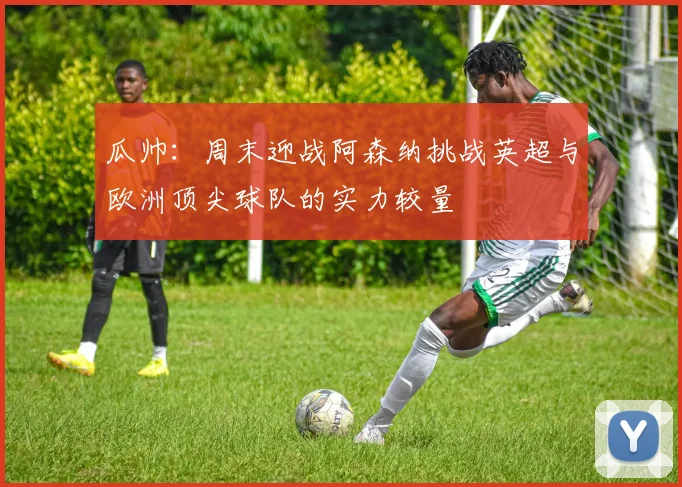 瓜帅：周末迎战阿森纳挑战英超与欧洲顶尖球队的实力较量