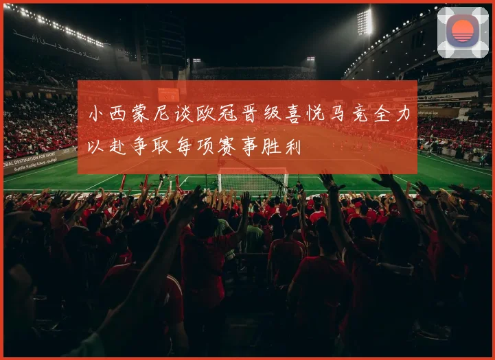 小西蒙尼谈欧冠晋级喜悦马竞全力以赴争取每项赛事胜利