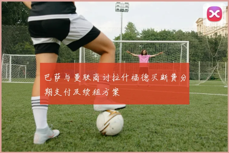 巴萨与曼联商讨拉什福德买断费分期支付及续租方案