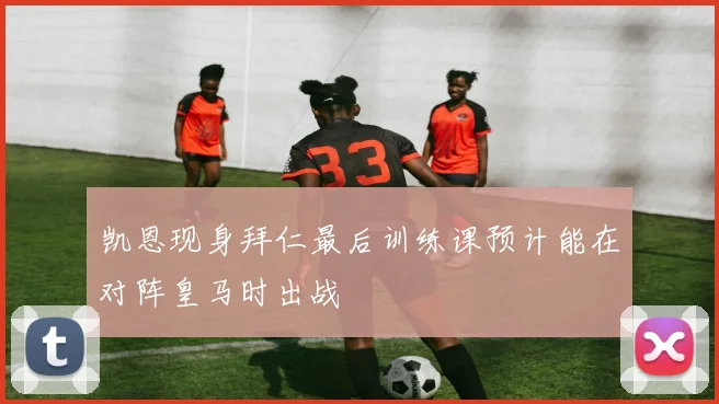 凯恩现身拜仁最后训练课预计能在对阵皇马时出战