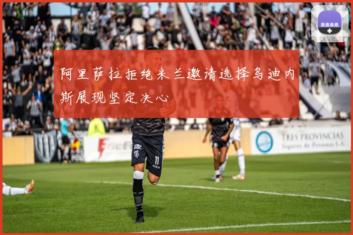 阿里萨拉拒绝米兰邀请选择乌迪内斯展现坚定决心
