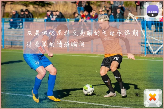 浓眉回忆尼科交易前的电话承诺期待重聚的情感瞬间