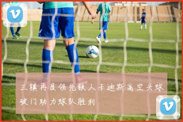 三镇再度领先铁人卡迪斯高空头球破门助力球队胜利