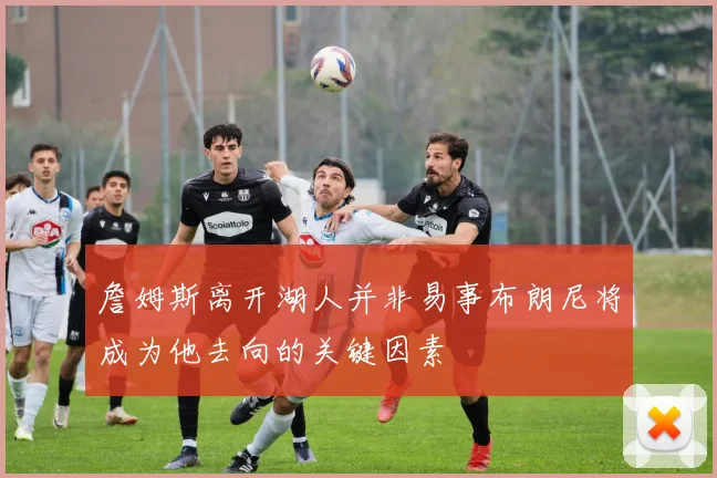 詹姆斯离开湖人并非易事布朗尼将成为他去向的关键因素