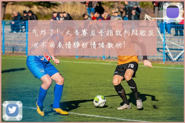 气炸了！大洛赛后手指裁判贴脸发泄不满表情狰狞情绪激动！