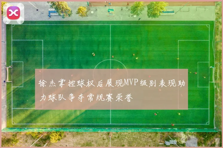 徐杰掌控球权后展现MVP级别表现助力球队争夺常规赛荣誉