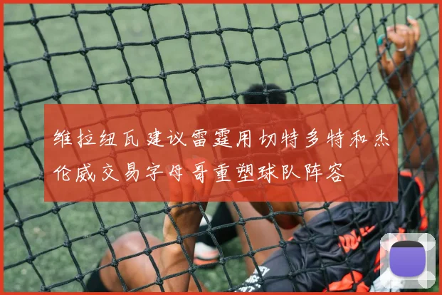 维拉纽瓦建议雷霆用切特多特和杰伦威交易字母哥重塑球队阵容