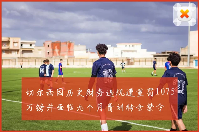 切尔西因历史财务违规遭重罚1075万镑并面临九个月青训转会禁令