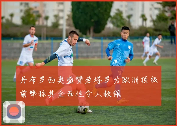 丹布罗西奥盛赞劳塔罗为欧洲顶级前锋称其全面性令人钦佩
